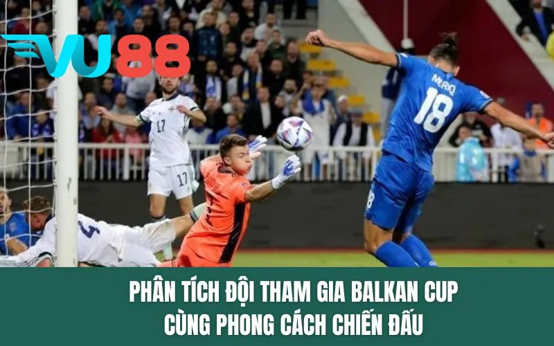 Phân tích đội tham gia Balkan Cup cùng phong cách chiến đấu